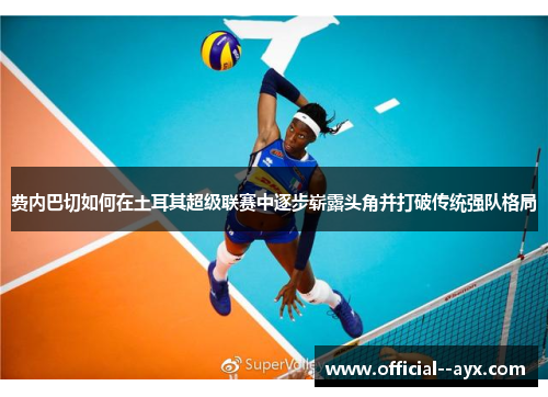 费内巴切如何在土耳其超级联赛中逐步崭露头角并打破传统强队格局 费内巴切如何在土耳其超级联赛中逐步崭露头角并打破传统强队格局