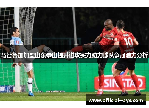 马德鲁加加盟山东泰山提升进攻实力助力球队争冠潜力分析