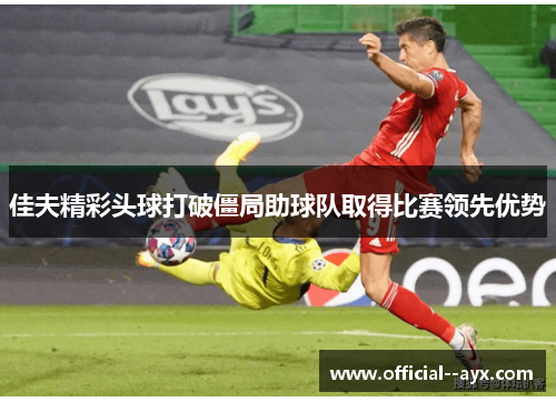 佳夫精彩头球打破僵局助球队取得比赛领先优势 佳夫精彩头球打破僵局助球队取得比赛领先优势