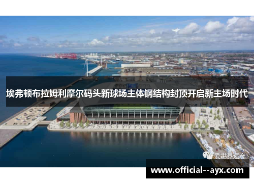 埃弗顿布拉姆利摩尔码头新球场主体钢结构封顶开启新主场时代 埃弗顿布拉姆利摩尔码头新球场主体钢结构封顶开启新主场时代