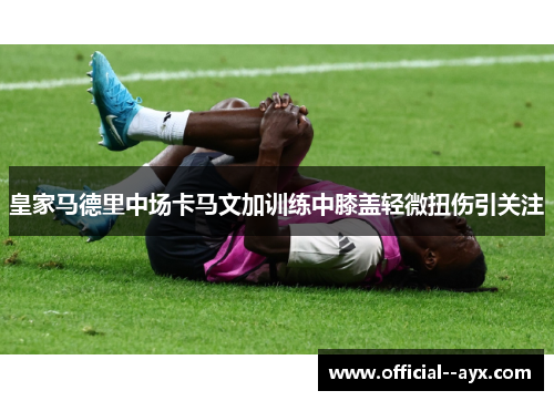皇家马德里中场卡马文加训练中膝盖轻微扭伤引关注