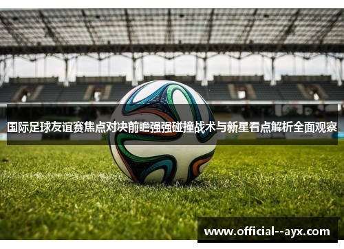 国际足球友谊赛焦点对决前瞻强强碰撞战术与新星看点解析全面观察 国际足球友谊赛焦点对决前瞻强强碰撞战术与新星看点解析全面观察